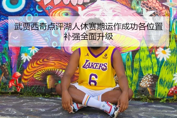武贾西奇点评湖人休赛期运作成功各位置补强全面升级