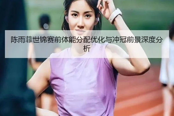 陈雨菲世锦赛前体能分配优化与冲冠前景深度分析
